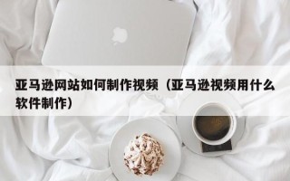 荆州亚马逊网站如何制作视频（亚马逊视频用什么软件制作）