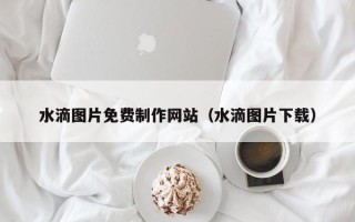 荆州水滴图片免费制作网站（水滴图片下载）